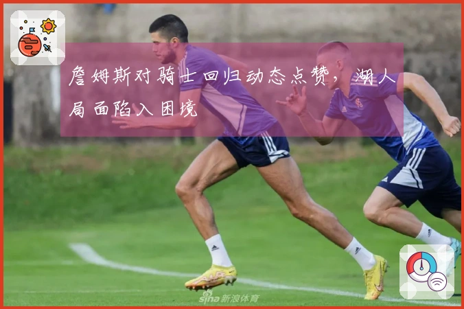 詹姆斯对骑士回归动态点赞，湖人局面陷入困境
