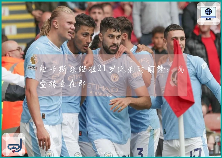 纽卡斯尔瞄准21岁比利时前锋，戈登转会在即